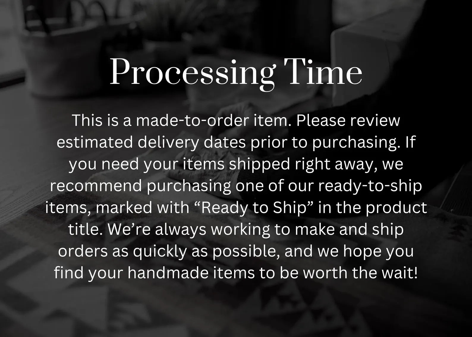 Text overlay on a blurred background with processing time information that reads: This is a made-to-order item. Please review estimated delivery dates prior to purchasing. If you need your items shipped right away, we recommend purchasing one of our ready-to-ship items, marked with “Ready to Ship” in the product title. We’re always working to make and ship orders as quickly as possible, and we hope you find your handmade items to be worth the wait!